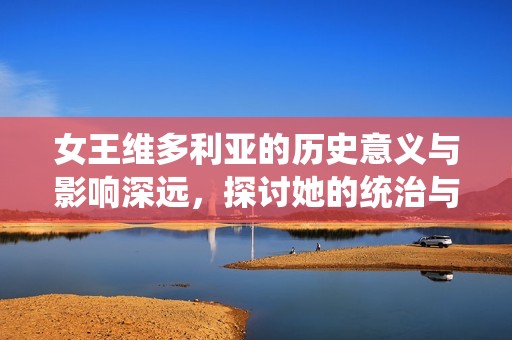 女王维多利亚的历史意义与影响深远，探讨她的统治与遗产