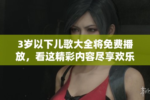 3岁以下儿歌大全将免费播放，看这精彩内容尽享欢乐时光