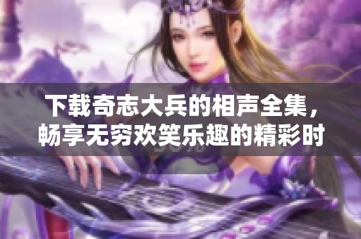 下载奇志大兵的相声全集，畅享无穷欢笑乐趣的精彩时刻