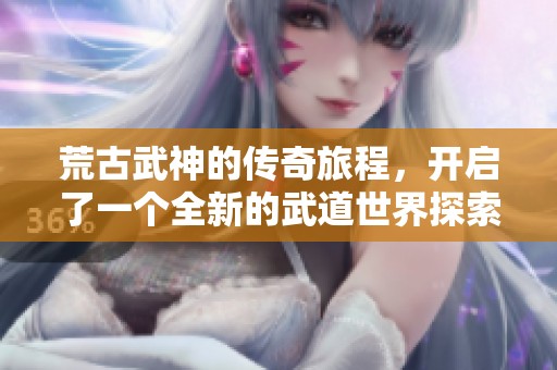 荒古武神的传奇旅程，开启了一个全新的武道世界探索
