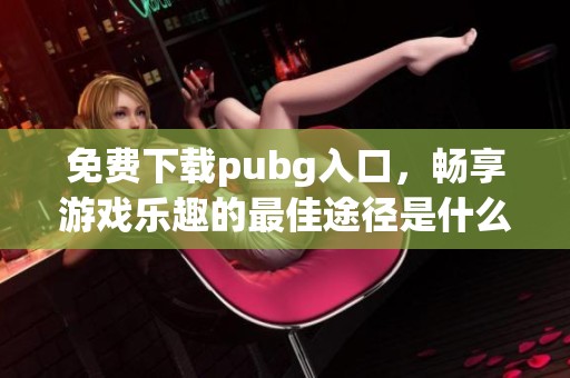 免费下载pubg入口，畅享游戏乐趣的最佳途径是什么