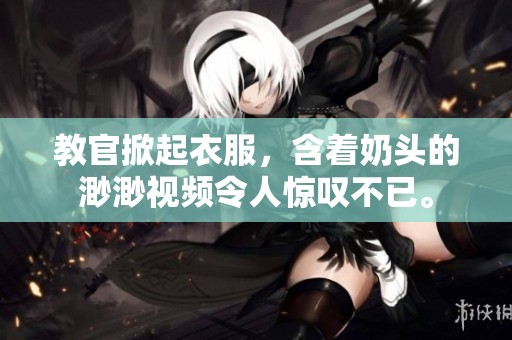 教官掀起衣服，含着奶头的渺渺视频令人惊叹不已。