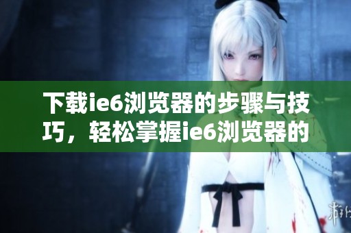 下载ie6浏览器的步骤与技巧，轻松掌握ie6浏览器的下载方式