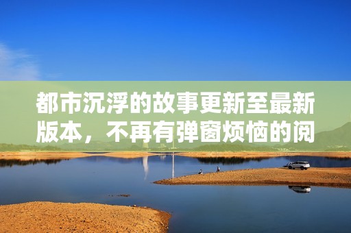 都市沉浮的故事更新至最新版本，不再有弹窗烦恼的阅读体验