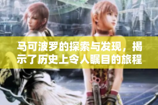 马可波罗的探索与发现，揭示了历史上令人瞩目的旅程与文化交融