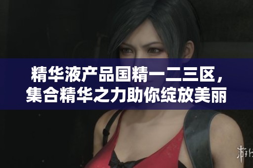 精华液产品国精一二三区，集合精华之力助你绽放美丽魅力