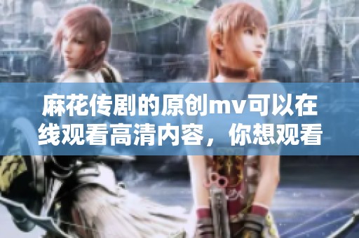 麻花传剧的原创mv可以在线观看高清内容，你想观看吗