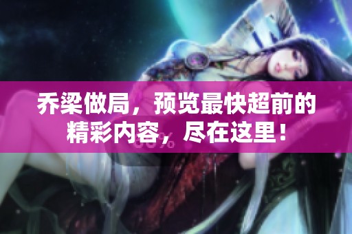 乔梁做局，预览最快超前的精彩内容，尽在这里！