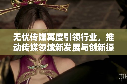 无忧传媒再度引领行业，推动传媒领域新发展与创新探索