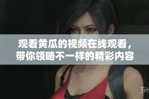 观看黄瓜的视频在线观看，带你领略不一样的精彩内容