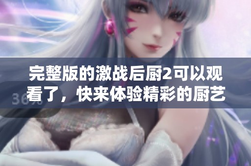 完整版的激战后厨2可以观看了，快来体验精彩的厨艺对决吧