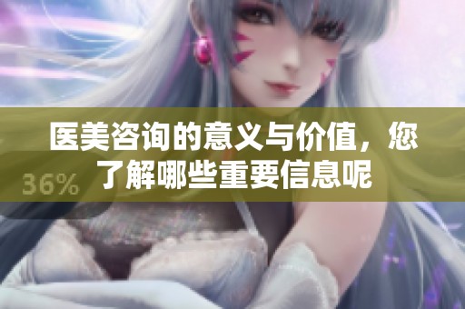 医美咨询的意义与价值，您了解哪些重要信息呢