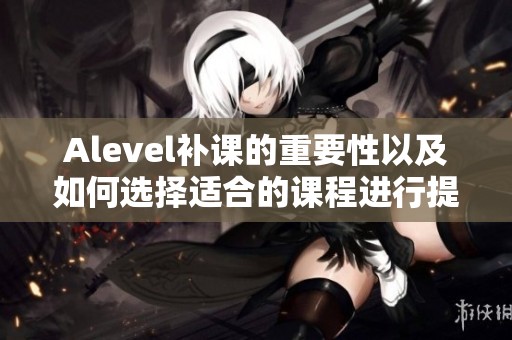 Alevel补课的重要性以及如何选择适合的课程进行提升