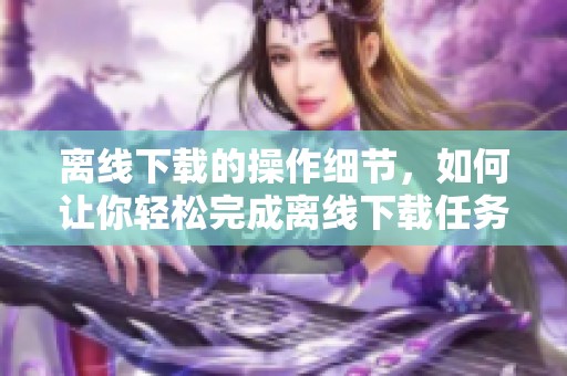 离线下载的操作细节，如何让你轻松完成离线下载任务