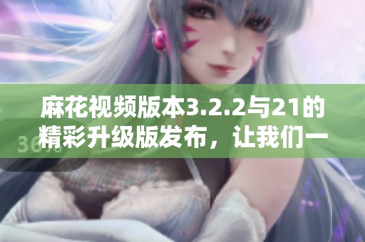 麻花视频版本3.2.2与21的精彩升级版发布，让我们一起探索新内容！