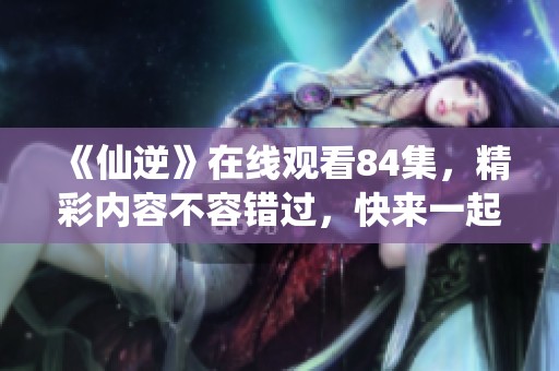 《仙逆》在线观看84集，精彩内容不容错过，快来一起感受吧