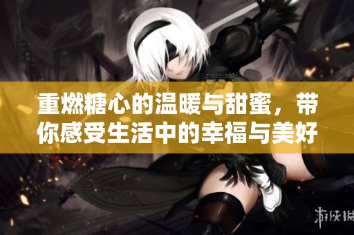重燃糖心的温暖与甜蜜，带你感受生活中的幸福与美好