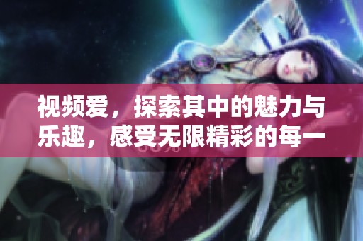 视频爱，探索其中的魅力与乐趣，感受无限精彩的每一瞬间