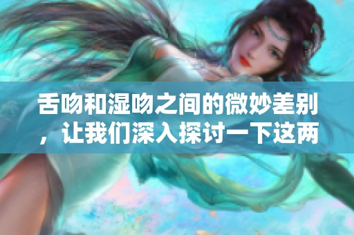 舌吻和湿吻之间的微妙差别，让我们深入探讨一下这两种吻的魅力。