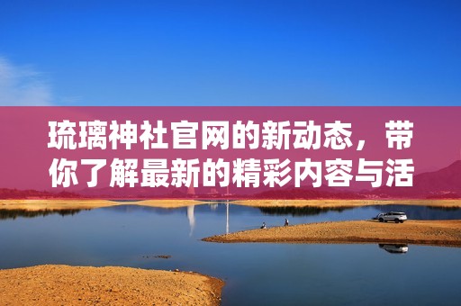 琉璃神社官网的新动态，带你了解最新的精彩内容与活动资讯