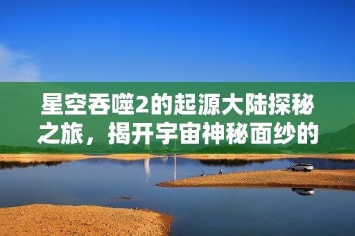 星空吞噬2的起源大陆探秘之旅，揭开宇宙神秘面纱的全新篇章