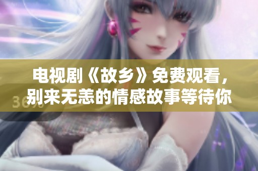 电视剧《故乡》免费观看，别来无恙的情感故事等待你来追剧