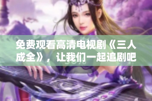 免费观看高清电视剧《三人成全》，让我们一起追剧吧