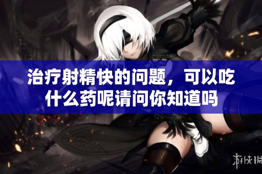 治疗射精快的问题，可以吃什么药呢请问你知道吗