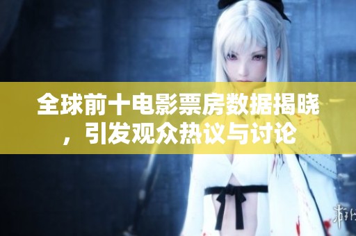 全球前十电影票房数据揭晓，引发观众热议与讨论