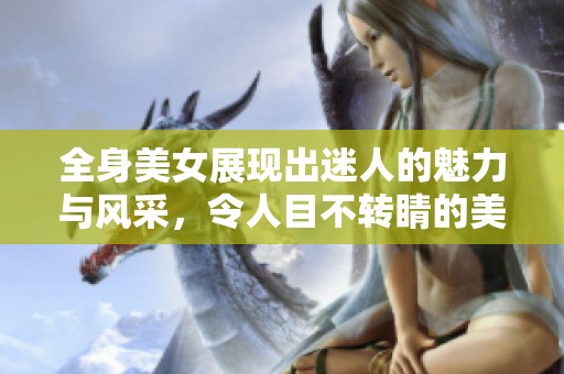 全身美女展现出迷人的魅力与风采，令人目不转睛的美丽形象绽放无遗