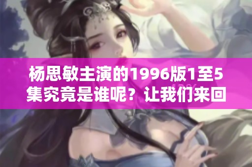 杨思敏主演的1996版1至5集究竟是谁呢？让我们来回顾一下!