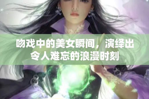 吻戏中的美女瞬间，演绎出令人难忘的浪漫时刻