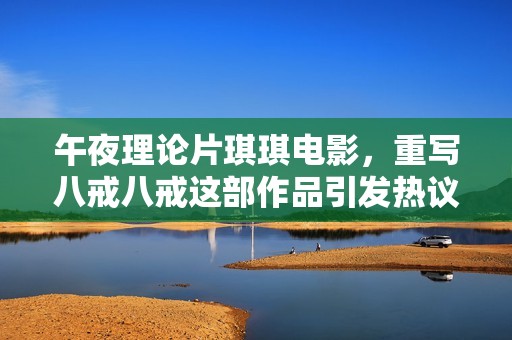 午夜理论片琪琪电影，重写八戒八戒这部作品引发热议