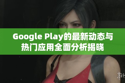 Google Play的最新动态与热门应用全面分析揭晓