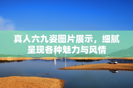 真人六九姿图片展示，细腻呈现各种魅力与风情