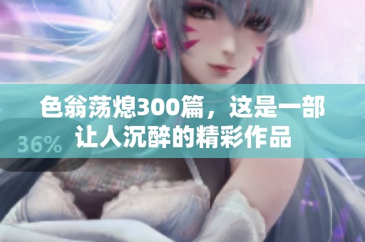 色翁荡熄300篇，这是一部让人沉醉的精彩作品