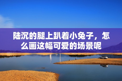 陆沉的腿上趴着小兔子，怎么画这幅可爱的场景呢