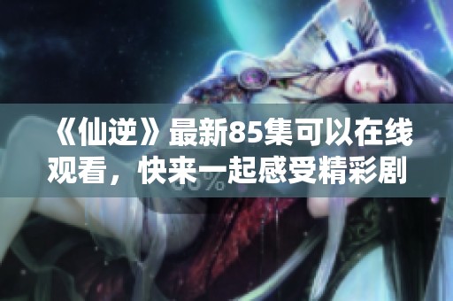 《仙逆》最新85集可以在线观看，快来一起感受精彩剧情吧