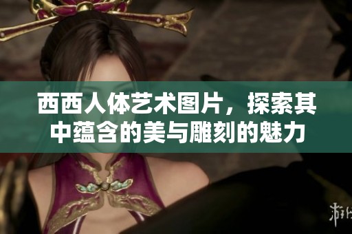 西西人体艺术图片，探索其中蕴含的美与雕刻的魅力