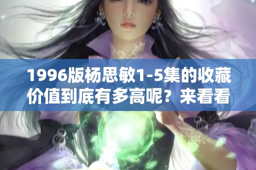 1996版杨思敏1-5集的收藏价值到底有多高呢？来看看这一系列的魅力吧！