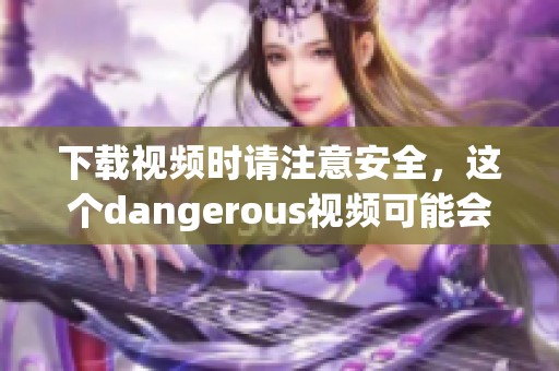 下载视频时请注意安全，这个dangerous视频可能会带来风险