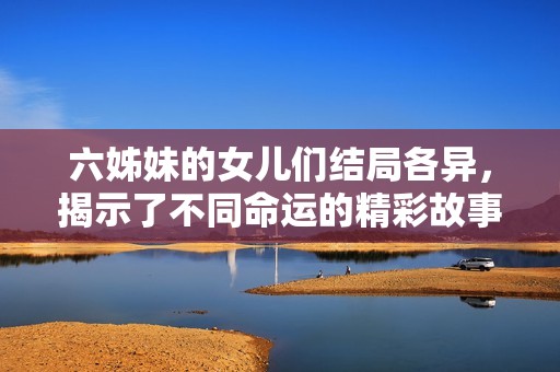 六姊妹的女儿们结局各异，揭示了不同命运的精彩故事