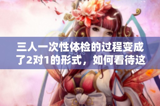 三人一次性体检的过程变成了2对1的形式，如何看待这种新模式