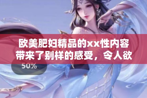 欧美肥妇精品的xx性内容带来了别样的感受，令人欲罢不能，真是一个绝妙选择。
