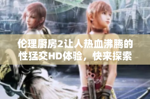 伦理厨房2让人热血沸腾的性猛交HD体验，快来探索这个激情四溢的世界