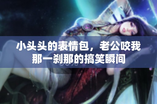 小头头的表情包，老公咬我那一刹那的搞笑瞬间