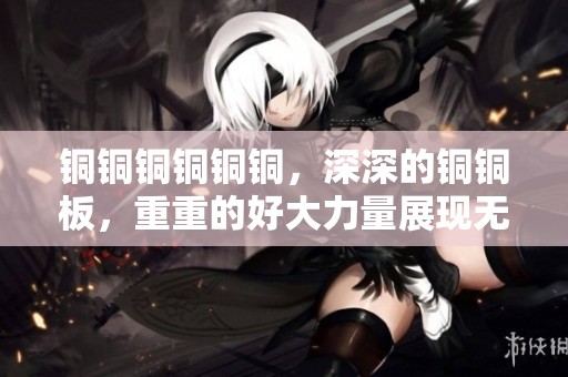 铜铜铜铜铜铜，深深的铜铜板，重重的好大力量展现无疑