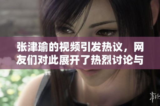 张津瑜的视频引发热议，网友们对此展开了热烈讨论与评价