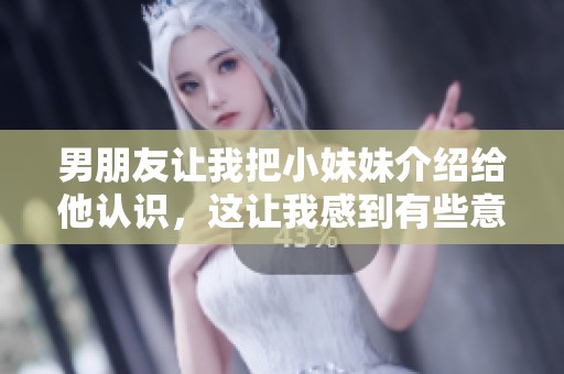 男朋友让我把小妹妹介绍给他认识，这让我感到有些意外和紧张。