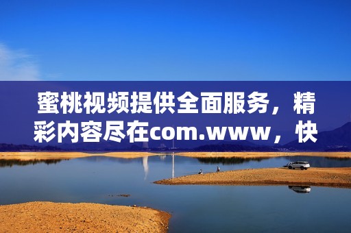 蜜桃视频提供全面服务，精彩内容尽在com.www，快来体验吧